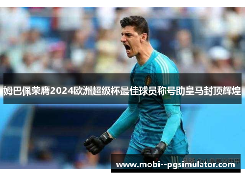 姆巴佩荣膺2024欧洲超级杯最佳球员称号助皇马封顶辉煌