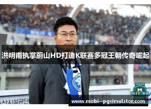 洪明甫执掌蔚山HD打造K联赛多冠王朝传奇崛起